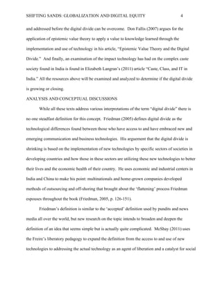 SHIFTING SANDS: GLOBALIZATION AND DIGITAL EQUITY                                           4


before the digital divide can be overcome. Don Fallis argues for the application of epistemic

value theory to apply a value to knowledge learned through the implementation and use of

technology in his article, “Epistemic Value Theory and the Digital Divide.” And finally, an

examination of the impact technology has had on the complex caste society found in India is

found in Elizabeth Langran’s article “Caste, Class, and IT in India.” All the resources above will

be examined and analyzed to determine if the digital divide is growing or closing.

ANALYSIS AND CONCEPTUAL DISCUSSIONS

       While all these texts address various interpretations of the term “digital divide” there is

no one steadfast definition for this concept. Friedman defines digital divide as the technological

differences found between those who have access to and have embraced new and emerging

communication and business technologies. He argues that the digital divide is shrinking is based

on the implementation of new technologies by specific sectors of societies in developing

countries and how those in these sectors are utilizing these new technologies to better their lives

and the economic health of their country. He uses economic and industrial centers in India and

China to make his point: multinationals and home-grown companies developed methods of

outsourcing and off-shoring that brought about the ‘flattening’ process Friedman espouses

throughout the book (Friedman, 2005 p. 126-151).

       Friedman’s definition is similar to the ‘accepted’ definition used by pundits and news

media all over the world, but new research on the topic intends to broaden and deepen the

definition of an idea that seems simple but is actually quite complicated. McShay uses the

Freire’s liberatory pedagogy to expand the definition from the access to and use of new

technologies to addressing the actual technology as an agent of liberation and a catalyst for social

change to disenfranchised peoples around the world (2010 p. 138). In this example the
 