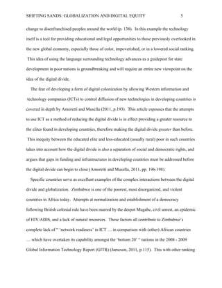 SHIFTING SANDS: GLOBALIZATION AND DIGITAL EQUITY                                           5


technology itself is a tool for providing educational and legal opportunities to those previously

overlooked in the new global economy, especially those of color, impoverished, or in a lowered

social ranking. This idea of using the language surrounding technology advances as a guidepost

for state development in poor nations is groundbreaking and will require an entire new viewpoint

on the idea of the digital divide.

  The fear of developing a form of digital colonization by allowing Western information and

technology companies (ICTs) to control diffusion of new technologies in developing countries is

covered in depth by Amoretti and Musella (2010 p.193). This article espouses that the attempts

to use ICT as a method of reducing the digital divide is in effect providing a greater resource to

the elites found in developing countries, therefore making the digital divide greater than before.

This inequity between the educated elite and less-educated (usually rural) poor in such countries

takes into account how the digital divide is also a separation of social and democratic rights, and

argues that gaps in funding and infrastructures in developing countries must be addressed before

the digital divide can begin to close (Amoretti and Musella, 2010 pp. 196-198).

  Specific countries serve as excellent examples of the complex interactions between the digital

divide and globalization. Zimbabwe is one of the poorest, most disorganized, and violent

countries in Africa today. Attempts at normalization and establishment of a democracy

following British colonial rule have been marred by the despot Mugabe, civil unrest, an epidemic

of HIV/AIDS, and a lack of natural resources. These factors all contribute to Zimbabwe’s

complete lack of “ ‘network readiness’ in ICT … in comparison with (other) African countries

… which have overtaken its capability amongst the ‘bottom 20’ “ nations in the 2008 - 2009

Global Information Technology Report (GITR) (Jameson, 2010 p.115). This with other ranking

accounts leads Zimbabwe to the dubious title of “least developed nation in the world for ICT”
 