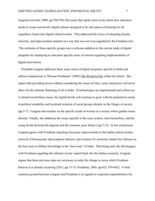 SHIFTING SANDS: GLOBALIZATION AND DIGITAL EQUITY                                              7


needs to create non-hostile digital cultures designed to be safe places of learning for all

regardless of previous digital cultural norms. This addressed the issues of educating female,

minority, and impoverished students in a way that was not even regarded by the Friedman text.

The inclusion of these specific groups was a welcome addition to the current study of digital

inequities by displaying to educators specific areas of concern regarding implementation of

digital innovations.

  Elizabeth Lungran addresses these same issues of digital inequities specific to India and

utilizes comparisons to Thomas Friedmans’ The World Is Flat within her article. She argues that

providing access without considering the issues of class, caste, and power will never allow for

the ultimate flattening of all in India. If technologies are implemented and a blind eye is turned

toward these issues, the digital divide will continue to grow with the potential to result in

political instability and localized isolation of social groups already on the fringes of society

(2011 pp.5-7). Lungran also touches on the specific needs of women in a society where gender

issues abound. Finally, she addresses the issues specific to the caste system, class hierarchies,

and the rising divide between the digerati and the common, poor Indian (2011 pp.7-12). In her

conclusions Lungran agrees with Friedman regarding necessary improvements to the Indian

school system, removal of bureaucratic and academic barriers, and creation of a domestic market

for software as the best ways to diffuse knowledge to the ‘have-nots’ of India. That being said,

she did disagree with Friedman regarding the infusion of new capital back into the Indian

economy: Lungran argues that these previous steps are necessary in order for change to occur

while Friedman believes it is already occurring (2011 13-15; Friedman, 2005 pp.425, 479-482).

A final common ground between Lungran and Freidman is in regards to corporate

responsibilities for multinational corporations. Friedman believes that multinationals need to
 