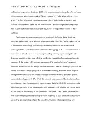 SHIFTING SANDS: GLOBALIZATION AND DIGITAL EQUITY                                            8


offer workers a safe environment with adequate pay (2005 p, 425), and Lungran also believes

this to be true (2011 p.16). The final difference is regarding the moral value of globalization,

where both give excellent factual supports for his and her points of view. These all comprise the

complicated state of globalization and the digital divide today, as well as the potential solutions

to these problems.

       While many articles espouse theories on how to truly define the digital divide and

implement globalization effectively in developing countries, Don Fallis proposes the use of a

mathematic methodology epistemology value theory to measure the distribution of knowledge

and the value of access to information technology (2007 pp.30-31). This quantification is

measurable once the distribution of knowledge regarding differing digital divide policies to

determine which (if any) are most effective based on the types of implementation and societies

encountered. He has two solid arguments comparing differing distributions of knowledge:

utilitarian, with the maximized average amount of cumulative societal knowledge, egalitarian, an

attempt to distribute knowledge equally to all members of society, Rawlsian, where inequities

among members of a society are accepted as long as those less informed receive the greatest

increase in knowledge (Fallis, 2007 31-35). While this scientific measurement of the distribution

of new knowledge may seem like a guaranteed way to solve the digital divide, Fallis cautions the

reader regarding acquirement of new knowledge harming previous social, religious, and cultural

norms is a raw reality in the flattening of the world as we know it (2007 pp.35-39). While

Feinstein does address the changes that technology diffusion may bring to local communities and

cultures, his positive spin on creating policies that honor these traditions while implementing

new technologies would require a scientific scaffold such as Fallis’ theory to establish an

effective implementation.
 