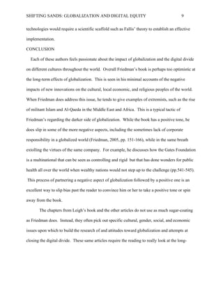 SHIFTING SANDS: GLOBALIZATION AND DIGITAL EQUITY                                            9


CONCLUSION

  Each of these authors feels passionate about the impact of globalization and the digital divide

on different cultures throughout the world. Overall Friedman’s book is perhaps too optimistic at

the long-term effects of globalization. This is seen in his minimal accounts of the negative

impacts of new innovations on the cultural, local economic, and religious peoples of the world.

When Friedman does address this issue, he tends to give examples of extremists, such as the rise

of militant Islam and Al-Qaeda in the Middle East and Africa. This is a typical tactic of

Friedman’s regarding the darker side of globalization. While the book has a positive tone, he

does slip in some of the more negative aspects, including the sometimes lack of corporate

responsibility in a globalized world (2005 pp. 151-166), while in the same breath extolling the

virtues of the same company. For example, he discusses how the Gates Foundation is a

multinational that can be seen as controlling and rigid but that has done wonders for public

health all over the world when wealthy nations would not step up to the challenge (2005

pp.541-545). This process of partnering a negative aspect of globalization followed by a positive

one is an excellent way to slip bias past the reader to convince him or her to take a positive tone

or spin away from the book.

       The chapters from Leigh’s book and the other articles do not use as much sugar-coating

as Friedman does. Instead, they often pick out specific cultural, gender, social, and economic

issues upon which to build the research of and attitudes toward globalization and attempts at

closing the digital divide. These same articles require the reading to really look at the long-

standing effects of globalization regarding digital equity and recommend that further research in

this field do the same.
 