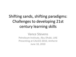 Shifting sands, shifting paradigms: Challenges to developing 21st century learning skills  Vance Stevens Petroleum Institute, Abu Dhabi, UAE Presenting at CALICO 2010, Amherst June 10, 2010 