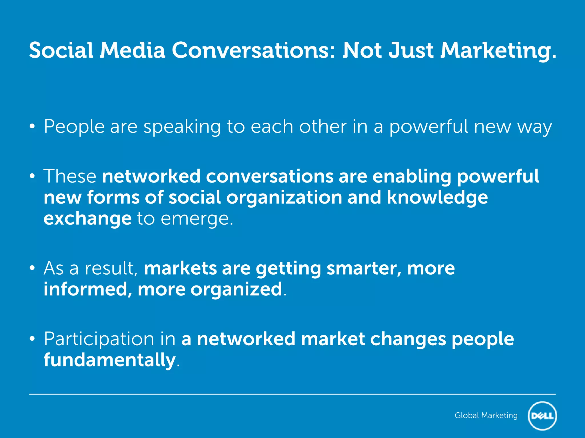 Social Media Conversations: Not Just Marketing.


• People are speaking to each other in a powerful new way

• These networked conversations are enabling powerful
  new forms of social organization and knowledge
  exchange to emerge.

• As a result, markets are getting smarter, more
  informed, more organized.

• Participation in a networked market changes people
  fundamentally.

                                               Global Marketing
 