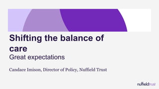 Candace Imison, Director of Policy, Nuffield Trust
Shifting the balance of
care
Great expectations
 