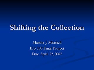 Shifting the Collection Martha J. Mitchell ILS 503 Final Project Due April 25,2007 