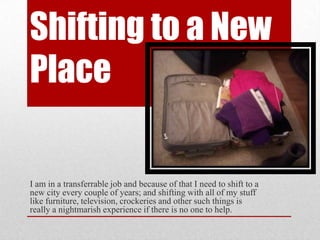 Shifting to a New
Place
I am in a transferrable job and because of that I need to shift to a
new city every couple of years; and shifting with all of my stuff
like furniture, television, crockeries and other such things is
really a nightmarish experience if there is no one to help.
 