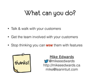 What can you do? 
• Talk & walk with your customers 
• Get the team involved with your customers 
• Stop thinking you can ...