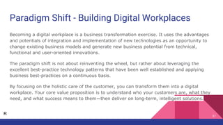 Paradigm Shift - Building Digital Workplaces
Becoming a digital workplace is a business transformation exercise. It uses the advantages
and potentials of integration and implementation of new technologies as an opportunity to
change existing business models and generate new business potential from technical,
functional and user-oriented innovations.
The paradigm shift is not about reinventing the wheel, but rather about leveraging the
excellent best-practice technology patterns that have been well established and applying
business best-practices on a continuous basis.
By focusing on the holistic care of the customer, you can transform them into a digital
workplace. Your core value proposition is to understand who your customers are, what they
need, and what success means to them—then deliver on long-term, intelligent solutions.
37
R
 