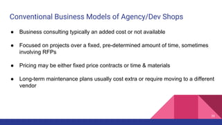 Conventional Business Models of Agency/Dev Shops
39
● Business consulting typically an added cost or not available
● Focused on projects over a fixed, pre-determined amount of time, sometimes
involving RFPs
● Pricing may be either fixed price contracts or time & materials
● Long-term maintenance plans usually cost extra or require moving to a different
vendor
 