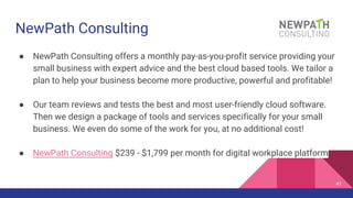 NewPath Consulting
● NewPath Consulting offers a monthly pay-as-you-profit service providing your
small business with expert advice and the best cloud based tools. We tailor a
plan to help your business become more productive, powerful and profitable!
● Our team reviews and tests the best and most user-friendly cloud software.
Then we design a package of tools and services specifically for your small
business. We even do some of the work for you, at no additional cost!
● NewPath Consulting $239 - $1,799 per month for digital workplace platform
41
 
