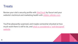 Treats
Review your site’s security profile with SiteCheck by Sucuri and your
website’s technical and marketing health with nibbler.silktide.com.
You’ll be pleasantly surprised, and maybe somewhat shocked at how
much work there is still to do, and what is considered a “well-designed”
website.
43
R
 