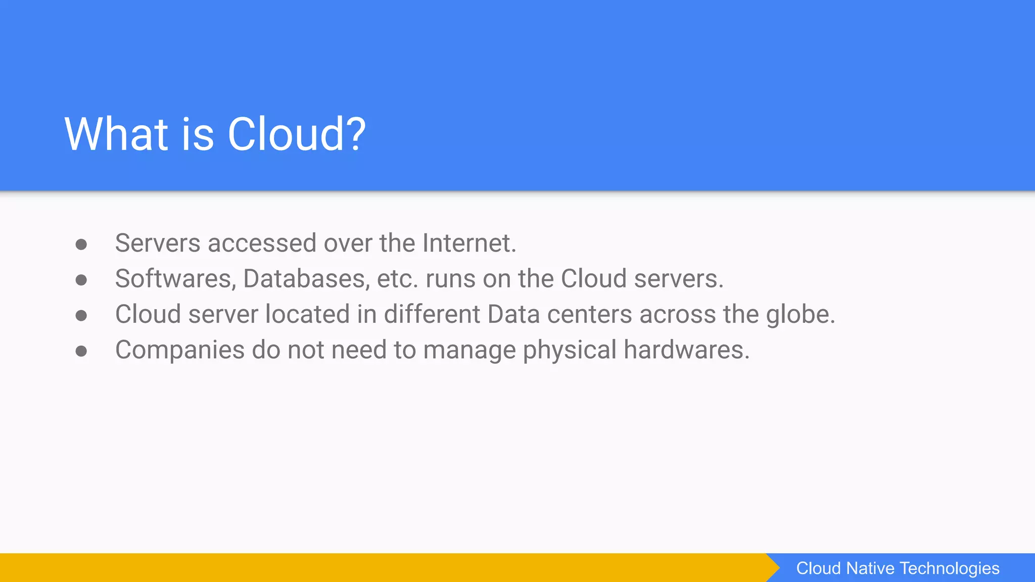What is Cloud?
● Servers accessed over the Internet.
● Softwares, Databases, etc. runs on the Cloud servers.
● Cloud server located in different Data centers across the globe.
● Companies do not need to manage physical hardwares.
Cloud Native Technologies
 