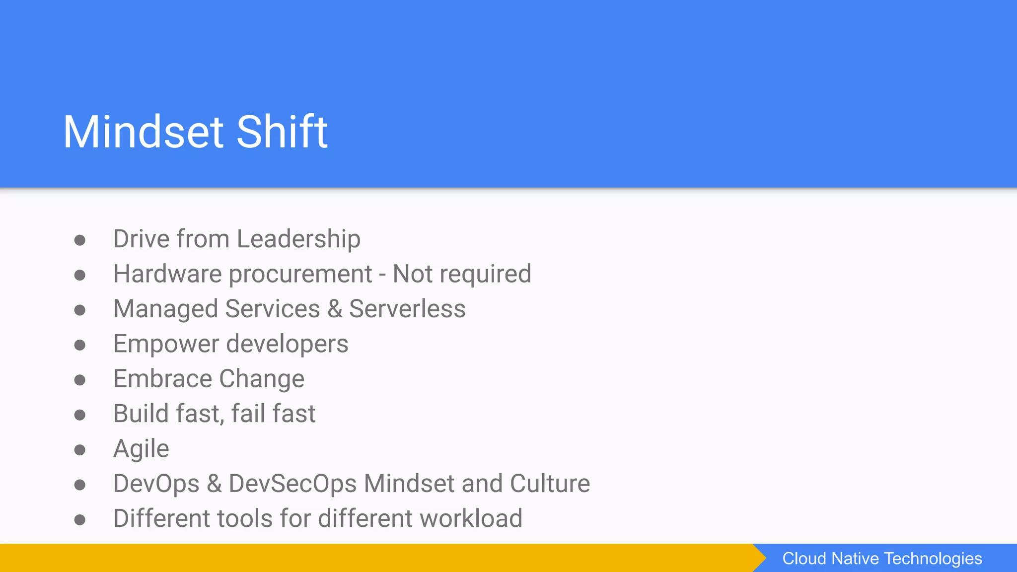 ● Drive from Leadership
● Hardware procurement - Not required
● Managed Services & Serverless
● Empower developers
● Embrace Change
● Build fast, fail fast
● Agile
● DevOps & DevSecOps Mindset and Culture
● Different tools for different workload
Mindset Shift
Cloud Native Technologies
 