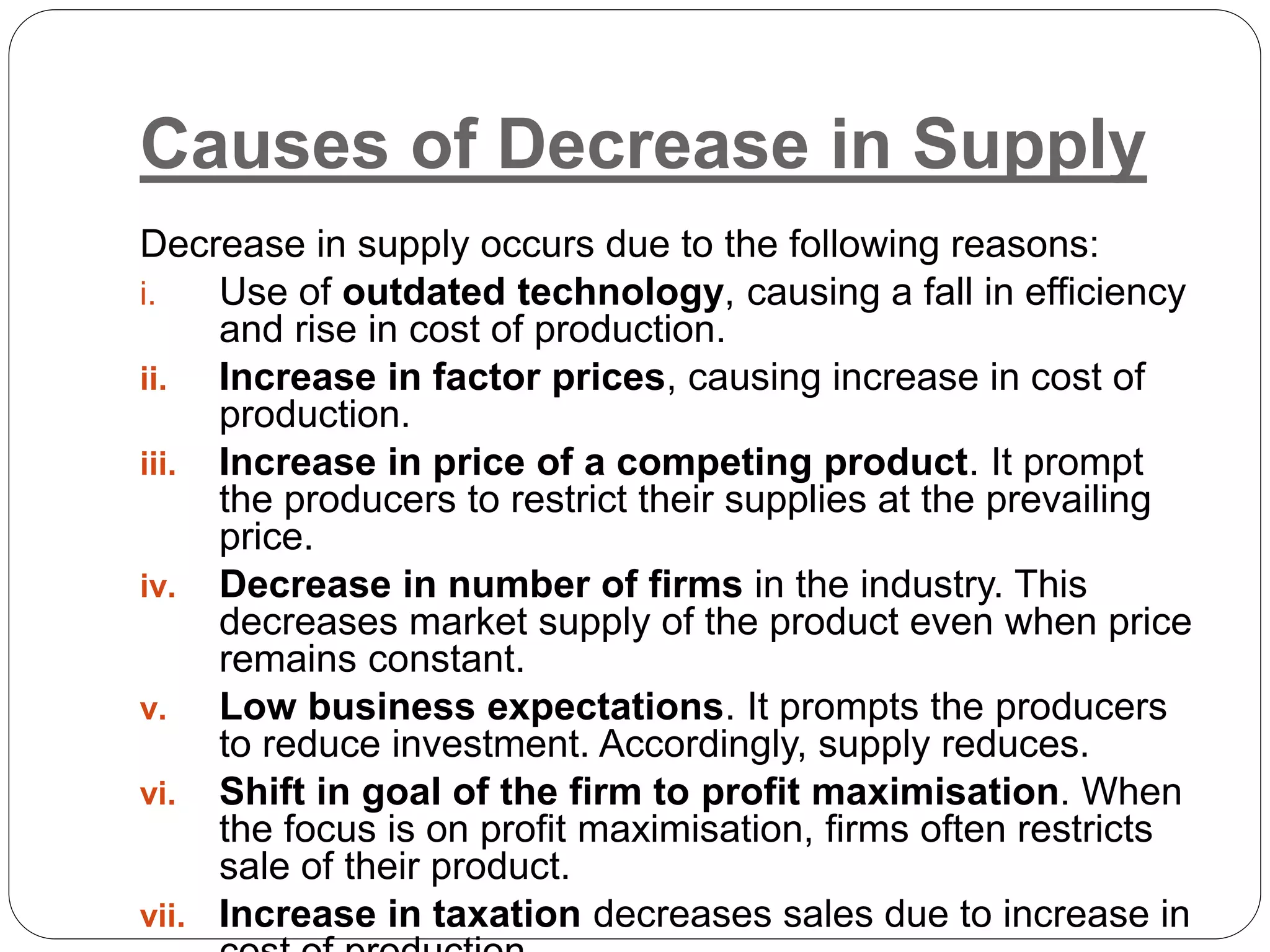 Causes of Decrease in Supply
Decrease in supply occurs due to the following reasons:
i. Use of outdated technology, causing a fall in efficiency
and rise in cost of production.
ii. Increase in factor prices, causing increase in cost of
production.
iii. Increase in price of a competing product. It prompt
the producers to restrict their supplies at the prevailing
price.
iv. Decrease in number of firms in the industry. This
decreases market supply of the product even when price
remains constant.
v. Low business expectations. It prompts the producers
to reduce investment. Accordingly, supply reduces.
vi. Shift in goal of the firm to profit maximisation. When
the focus is on profit maximisation, firms often restricts
sale of their product.
vii. Increase in taxation decreases sales due to increase in
 