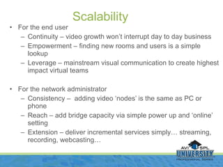 For the end user Continuity – video growth won’t interrupt day to day business Empowerment – finding new rooms and users is a simple lookup Leverage – mainstream visual communication to create highest impact virtual teams For the network administrator Consistency –  adding video ‘nodes’ is the same as PC or phone Reach – add bridge capacity via simple power up and ‘online’ setting Extension – deliver incremental services simply… streaming, recording, webcasting… Scalability 