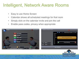 Easy to use Home Screen  Calendar shows all scheduled meetings for that room Simply click on the calendar invite and join the call Enable pass codes, privacy when appropriate Intelligent, Network Aware Rooms 