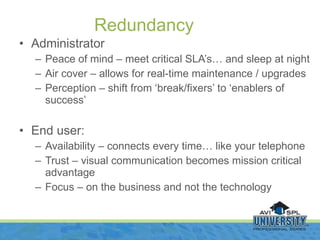 Administrator Peace of mind – meet critical SLA’s… and sleep at night Air cover – allows for real-time maintenance / upgrades Perception – shift from ‘break/fixers’ to ‘enablers of success’ End user: Availability – connects every time… like your telephone Trust – visual communication becomes mission critical advantage Focus – on the business and not the technology Redundancy 