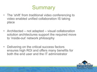 The ‘shift’ from traditional video conferencing to video enabled unified collaboration IS taking place Architected – not adapted – visual collaboration solution architectures support the required move to ‘inside-out’ network philosophy Delivering on the critical success factors ensures high ROI and offers many benefits for both the end user and the IT administrator Summary 