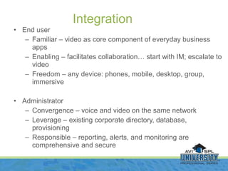 End user Familiar – video as core component of everyday business apps Enabling – facilitates collaboration… start with IM; escalate to video Freedom – any device: phones, mobile, desktop, group, immersive Administrator Convergence – voice and video on the same network Leverage – existing corporate directory, database, provisioning Responsible – reporting, alerts, and monitoring are comprehensive and secure Integration 
