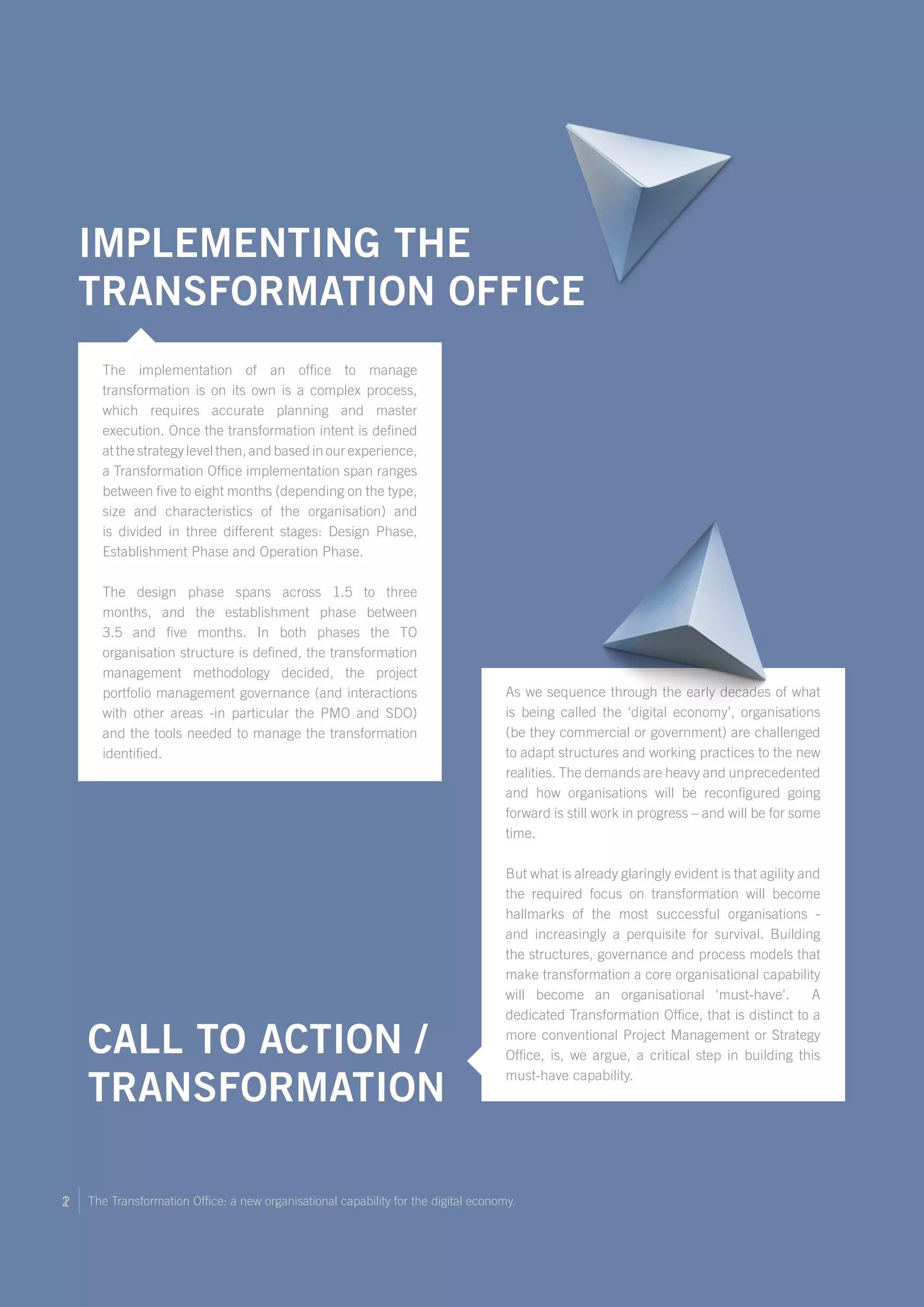 The Transformation Office: a new organisational capability for the digital economy.12
As we sequence through the early decades of what
is being called the ‘digital economy’, organisations
(be they commercial or government) are challenged
to adapt structures and working practices to the new
realities. The demands are heavy and unprecedented
and how organisations will be reconfigured going
forward is still work in progress – and will be for some
time.
But what is already glaringly evident is that agility and
the required focus on transformation will become
hallmarks of the most successful organisations -
and increasingly a perquisite for survival. Building
the structures, governance and process models that
make transformation a core organisational capability
will become an organisational ‘must-have’. A
dedicated Transformation Office, that is distinct to a
more conventional Project Management or Strategy
Office, is, we argue, a critical step in building this
must-have capability.
Call to Action /
Transformation
Implementing the
Transformation Office
The implementation of an office to manage
transformation is on its own is a complex process,
which requires accurate planning and master
execution. Once the transformation intent is defined
at the strategy level then, and based in our experience,
a Transformation Office implementation span ranges
between five to eight months (depending on the type,
size and characteristics of the organisation) and
is divided in three different stages: Design Phase,
Establishment Phase and Operation Phase.
The design phase spans across 1.5 to three
months, and the establishment phase between
3.5 and five months. In both phases the TO
organisation structure is defined, the transformation
management methodology decided, the project
portfolio management governance (and interactions
with other areas -in particular the PMO and SDO)
and the tools needed to manage the transformation
identified.
 