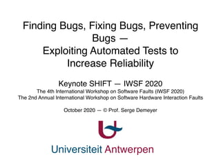 Universiteit Antwerpen
Finding Bugs, Fixing Bugs, Preventing
Bugs — 
Exploiting Automated Tests to
Increase Reliability
Keynote SHIFT — IWSF 2020
The 4th International Workshop on Software Faults (IWSF 2020)
The 2nd Annual International Workshop on Software Hardware Interaction Faults
October 2020 — © Prof. Serge Demeyer
 