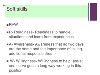 +
Soft skills
RAW
R- Readiness- Readiness to handle
situations and learn from experiences
A- Awareness- Awareness that no two days
are the same and the importance of taking
additional responsibilities
 W- Willingness- Willingness to help, assist
and serve goes a long way working in this
position
 