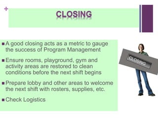 +
 A good closing acts as a metric to gauge
the success of Program Management
 Ensure rooms, playground, gym and
activity areas are restored to clean
conditions before the next shift begins
 Prepare lobby and other areas to welcome
the next shift with rosters, supplies, etc.
 Check Logistics
 