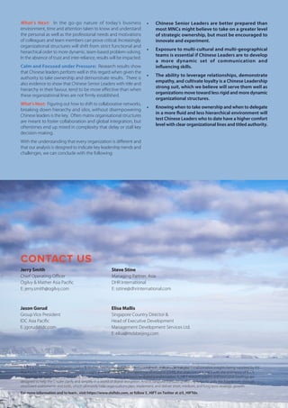 What’s Next: In the go-go nature of today’s business
environment, time and attention taken to know and understand
the personal as well as the professional needs and motivations
of colleagues and team members can prove critical. Increasingly,
organizational structures will shift from strict functional and
hierarchical order to more dynamic, team-based problem-solving.
In the absence of trust and inter-reliance, results will be impacted.
Calm and Focused under Pressure: Research results show
that Chinese leaders perform well in this regard when given the
authority to take ownership and demonstrate results. There is
also evidence to show that Chinese Senior Leaders with title and
hierarchy in their favour, tend to be more effective than when
these organizational lines are not firmly established.
What’s Next: Figuring out how to shift to collaborative networks,
breaking down hierarchy and silos, without disempowering
Chinese leaders is the key. Often matrix organisational structures
are meant to foster collaboration and global integration, but
oftentimes end up mired in complexity that delay or stall key
decision-making.
With the understanding that every organization is different and
that our analysis is designed to indicate key leadership trends and
challenges, we can conclude with the following:
•	 Chinese Senior Leaders are better prepared than
most MNCs might believe to take on a greater level
of strategic ownership, but must be encouraged to
innovate and experiment.
•	 Exposure to multi-cultural and multi-geographical
teams is essential if Chinese Leaders are to develop
a more dynamic set of communication and
influencing skills.
•	 The ability to leverage relationships, demonstrate
empathy, and cultivate loyalty is a Chinese Leadership
strong suit, which we believe will serve them well as
organizations move toward less rigid and more dynamic
organizational structures.
•	 Knowing when to take ownership and when to delegate
in a more fluid and less hierarchical environment will
test Chinese Leaders who to date have a higher comfort
level with clear organizational lines and titled authority.
CONTACT US
S_HIFT is the partnership between Ogilvy & Mather Asia Pacific and DHR International with independent digital transformation insights being supplied by IDC
Asia Pacific. Bringing expertise in customer insight and brand (Ogilvy) and talent transformation (DHR), the objective of S_HIFT with the assistance of IDC’s
technology industry expertise is to help businesses tackle a holistic approach to digital transformation. S_HIFT research papers and executive briefings are
designed to help the C-suite clarify and simplify in a world of digital disruption. And its bespoke consulting offering helps to unify the boardroom through
structured assessments and tools, which ultimately help organizations plan, implement, and deliver short, medium, and long term strategic growth.
For more information and to learn , visit https://www.shiftdx.com, or follow S_HIFT on Twitter at @S_HIFTdx.
Jerry Smith
Chief Operating Officer
Ogilvy & Mather Asia Pacific
E: jerry.smith@ogilvy.com
Steve Stine
Managing Partner, Asia
DHR International
E: sstine@dhrinternational.com
Jason Gorud
Group Vice President
IDC Asia Pacific
E: jgorud@idc.com
Elisa Mallis
Singapore Country Director &
Head of Executive Development
Management Development Services Ltd.
E: elisa@mdsbeijing.com
 
