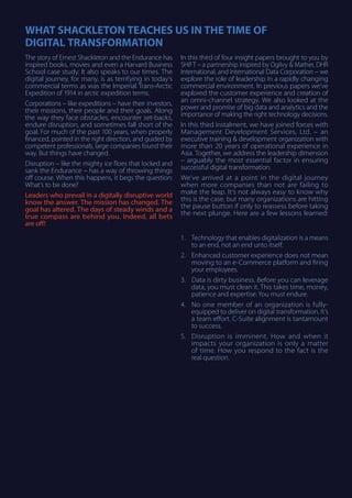 WHAT SHACKLETON TEACHES US IN THE TIME OF
DIGITAL TRANSFORMATION
The story of Ernest Shackleton and the Endurance has
inspired books, movies and even a Harvard Business
School case study. It also speaks to our times. The
digital journey, for many, is as terrifying in today’s
commercial terms as was the Imperial Trans-Arctic
Expedition of 1914 in arctic expedition terms.
Corporations – like expeditions – have their investors,
their missions, their people and their goals. Along
the way they face obstacles, encounter set-backs,
endure disruption, and sometimes fall short of the
goal. For much of the past 100 years, when properly
financed, pointed in the right direction, and guided by
competent professionals, large companies found their
way. But things have changed.
Disruption – like the mighty ice floes that locked and
sank the Endurance – has a way of throwing things
off course. When this happens, it begs the question:
What’s to be done?
Leaders who prevail in a digitally disruptive world
know the answer. The mission has changed. The
goal has altered. The days of steady winds and a
true compass are behind you. Indeed, all bets
are off!
In this third of four insight papers brought to you by
SHIFT – a partnership inspired by Ogilvy & Mather, DHR
International, and International Data Corporation – we
explore the role of leadership in a rapidly changing
commercial environment. In previous papers we’ve
explored the customer experience and creation of
an omni-channel strategy. We also looked at the
power and promise of big data and analytics and the
importance of making the right technology decisions.
In this third instalment, we have joined forces with
Management Development Services, Ltd. – an
executive training & development organization with
more than 20 years of operational experience in
Asia. Together, we address the leadership dimension
– arguably the most essential factor in ensuring
successful digital transformation.
We’ve arrived at a point in the digital journey
when more companies than not are failing to
make the leap. It’s not always easy to know why
this is the case, but many organizations are hitting
the pause button if only to reassess before taking
the next plunge. Here are a few lessons learned:
1.	 Technology that enables digitalization is a means
to an end, not an end unto itself.
2.	 Enhanced customer experience does not mean
moving to an e-Commerce platform and firing
your employees.
3.	 Data is dirty business. Before you can leverage
data, you must clean it. This takes time, money,
patience and expertise. You must endure.
4.	 No one member of an organization is fully-
equipped to deliver on digital transformation. It’s
a team effort. C-Suite alignment is tantamount
to success.
5.	 Disruption is imminent. How and when it
impacts your organization is only a matter
of time. How you respond to the fact is the
real question.
 