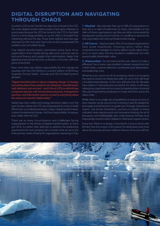 DIGITAL DISRUPTION AND NAVIGATING
THROUGH CHAOS
So what’s a CEO to do? And let’s be clear, this is the job of the CEO.
Too many digital transformation projects have gone sideways in
recent years because the CEO has turned to the CTO in the belief
that it’s a technology problem, or to the CMO in the belief that
marketing will save the day. These short-sighted and stop-gap
attempts, for the most part, have only served to perpetuate the
problem and cast added doubt.
True digital transformation permeates every facet of an
organization; from market-facing sales and customer care to
back-end finance and supply-chain optimization. Begin that
digital journey and by the end, no division or function will have
gone untouched.
Now, more than ever before, responsibility for this change sits
squarely with the CEO. Writing in a recent edition of McKinsey
Quarterly, Thomas Siebel – Founder and CEO of Siebel Systems
declares:
“Digital transformation is about sweeping change. It changes
everything about how products are designed, manufactured,
sold, delivered, and serviced—and it forces CEOs to rethink how
companies execute, with new business processes, management
practices, and information systems, as well as everything about
the nature of customer relationships.”
Siebel says that unlike technology decisions taken over the
past 50 years where the CTO was empowered to invest to build
efficiencies or accelerate processes, today’s digital transformation
is about fundamental change. And that responsibility, he argues,
rests solely with the CEO.
There are as many circumstances and challenges facing
organizations in the throes of digital transformation as there
are CEOs. So rather than attempt to address the leadership
requirements for every situation, let’s consider what we see as the
three primary states of being for organizations operating in Asia:
1. Waylaid - We estimate that up to 50% of corporations in
Asia are in a state of indecision or stasis. Asia leaders at the
helm of these organizations say they are either constrained by
headquarter protocol and controls, or unwilling to assume the
risks associated with driving fundamental change.
2. Off-Course – Approximately 30% of Asia-based organizations
have acted impulsively, choosing tactics rather than
comprehensive strategies in a bid to deliver results, albeit short-
term. In most cases, this has resulted in additional cost with
questionable shareholder value.
3. Shipwrecked - For the bold and the rash, desire to“make a
difference”has in many cases resulted in disaster, ranging from lost
market share, customer defection, accelerated asset depreciation,
and leadership crisis.
Whatever your current set of circumstances, there is no escaping
the need to retool one’s leadership skills. For some, this will mean
a fundamental redesign of the very skill sets that for decades
have made a C-Suite executive successful. For others, it will mean
redesigning organizational structures by breaking down divisional
silos and empowering employees to make decisions across the
value chain.
While there is no single set of guidelines to assure success or
avert disaster, we do see promise investing in specific leadership
principals and behaviours to guide you through treacherous
waters. Like Ernest Shackleton, success as a leader in these
turbulent times requires quick and innovative thinking, the art of
persuasion, and indefatigable calm under pressure. Perhaps most
importantly, transformation (digital or otherwise) requires action.
Know this: There is no longer a True North. Come to terms with
the fact that the mission is less about the destination and more
about the journey, and your relative chances of success will rise.
 