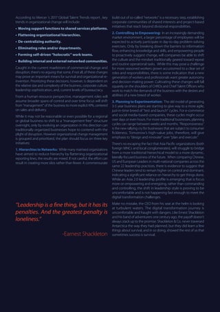 According to Mercer ’s 2017 Global Talent Trends report , key
trends in organizational change will include:
•	 Moving support functions to shared services platforms.
•	 Flattening organizational hierarchies.
•	 De-centralizing authority.
•	 Eliminating roles and/or departments.
•	 Forming self-driven “holocratic” work teams.
•	 Building internal and external networked communities.
Caught in the current maelstrom of commercial change and
disruption, there’s no arguing that some, if not all, of these changes
may prove an important means for survival and organizational re-
invention. Prioritizing these decisions, however, is dependent on
the relative size and complexity of the business, corporate culture,
leadership sophistication, and, current levels of bureaucracy.
From a human resource perspective, management roles will
assume broader spans of control and over time focus will shift
from “management” of the business to more explicit KPIs, centered
on sales and delivery.
While it may not be reasonable or even possible for a regional
or global business to shift to a “management free” structure
overnight, only by evolving an organization in this direction can
traditionally organized businesses hope to contend with the
plight of disruption. However organizational change management
is grouped and prioritized, the plan should focus on three key
initiatives:
1. Hierarchies to Networks: While many matrixed organizations
have aimed to reduce hierarchy by flattening organizational
reporting lines, the results are mixed. If not careful, the effort can
result in creating more silos rather than fewer. A commensurate
build-out of so-called “networks” is a necessary step, establishing
corporate communities of shared interests and project-based
initiatives that reach beyond divisional responsibilities.
2. Controlling to Empowering: In an increasingly demanding
market environment, a larger percentage of employees will be
expected to actively participate in day-to-day problem-solving
exercises. Only by breaking down the barriers to information
flow, enhancing knowledge and skills, and empowering people
to proactively suggest change, will companies be able to shift
the culture and the mindset traditionally geared toward repeat
and routine operational tasks. While this may pose a challenge
for more seasoned workers grown accustomed to a clear set of
roles and responsibilities, there is some indication that a new
generation of workers and professionals want greater autonomy
and decision-making power. Cultivating these changes will fall
squarely on the shoulders of CHROs and Chief Talent Officers who
work to match the demands of the business with the desires and
abilities of a new breed of worker.
3. Planning to Experimentation: The old model of generating
3-5 year business plans are starting to give way to a more agile,
just-in-time breed of “test and launch” cycles. For e-commerce
and social media-based companies, these cycles might occur
over days or even hours. For more traditional businesses, planning
cycles can range between weeks and months. “Responsiveness”
is the new rallying cry for businesses that are subject to consumer
fickleness. Tomorrow’s high-value jobs, therefore, will give
emphasis to “design and innovate” over “plan and execute.”
There’s no escaping the fact that Asia Pacific organizations (both
foreign MNCs and local conglomerates), will struggle to bridge
from a more traditional hierarchical model to a more dynamic,
laterally-focused business of the future. When comparing Chinese,
US and European Leaders in multi-national companies across the
same 22 leadership practices, there is evidence to suggest that
Chinese leaders tend to remain higher on control and dominant,
indicating a significant reliance on hierarchy to get things done.
While an Asia 2.0 leadership profile is emerging that is focus
more on empowering and energizing, rather than commanding
and controlling, the shift in leadership style is proving to be
uncomfortable and is not happening fast enough to meet the
digital transformation challenges.
Make no mistake, the CEO from his seat at the helm is looking
at turbulent waters. The digital transformation journey is
uncomfortable and fraught with dangers. Like Ernest Shackleton
and his band of adventurers one century ago, the payoff doesn’t
always stack up to the promise. Shackleton & Co. never traversed
Antarctica the way they had planned, but they did learn a few
things about survival, and in so doing, showed the rest of us that
sometimes success is survival.
“Leadership is a fine thing, but it has its
penalties. And the greatest penalty is
loneliness.”
-Earnest Shackleton
 