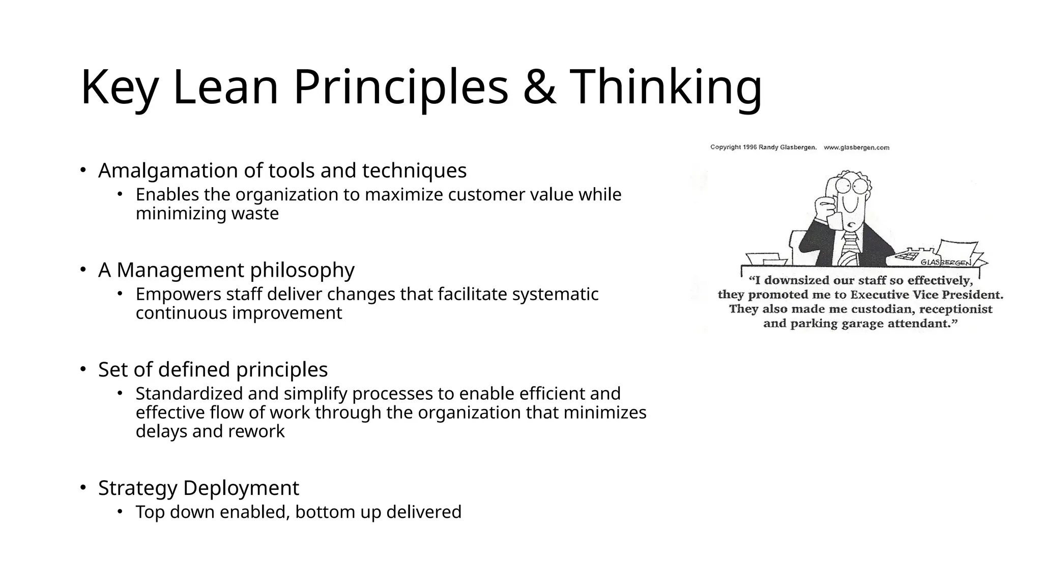 Key Lean Principles & Thinking
• Amalgamation of tools and techniques
• Enables the organization to maximize customer value while
minimizing waste
• A Management philosophy
• Empowers staff deliver changes that facilitate systematic
continuous improvement
• Set of defined principles
• Standardized and simplify processes to enable efficient and
effective flow of work through the organization that minimizes
delays and rework
• Strategy Deployment
• Top down enabled, bottom up delivered
 