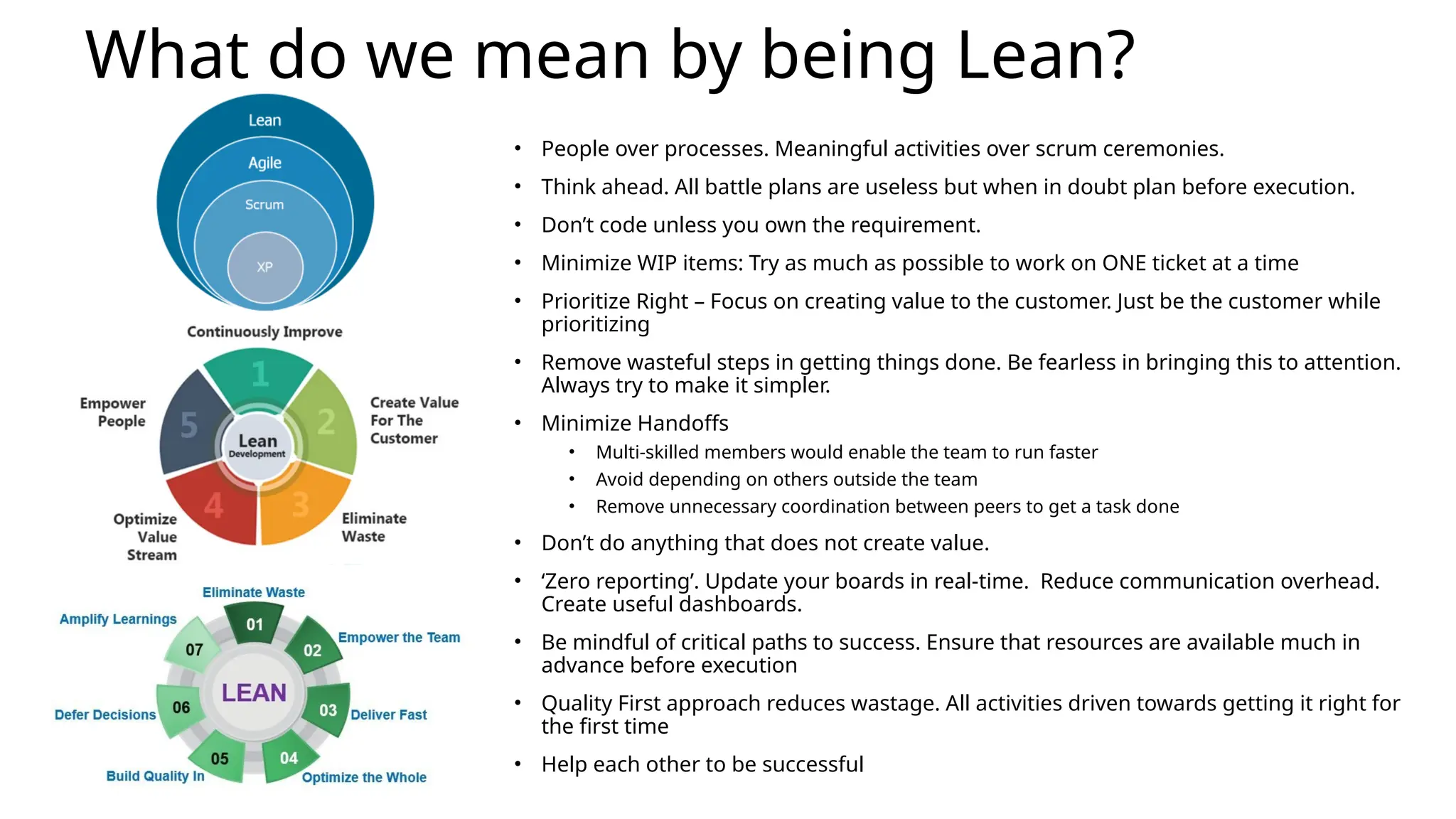 What do we mean by being Lean?
• People over processes. Meaningful activities over scrum ceremonies.
• Think ahead. All battle plans are useless but when in doubt plan before execution.
• Don’t code unless you own the requirement.
• Minimize WIP items: Try as much as possible to work on ONE ticket at a time
• Prioritize Right – Focus on creating value to the customer. Just be the customer while
prioritizing
• Remove wasteful steps in getting things done. Be fearless in bringing this to attention.
Always try to make it simpler.
• Minimize Handoffs
• Multi-skilled members would enable the team to run faster
• Avoid depending on others outside the team
• Remove unnecessary coordination between peers to get a task done
• Don’t do anything that does not create value.
• ‘Zero reporting’. Update your boards in real-time. Reduce communication overhead.
Create useful dashboards.
• Be mindful of critical paths to success. Ensure that resources are available much in
advance before execution
• Quality First approach reduces wastage. All activities driven towards getting it right for
the first time
• Help each other to be successful
 