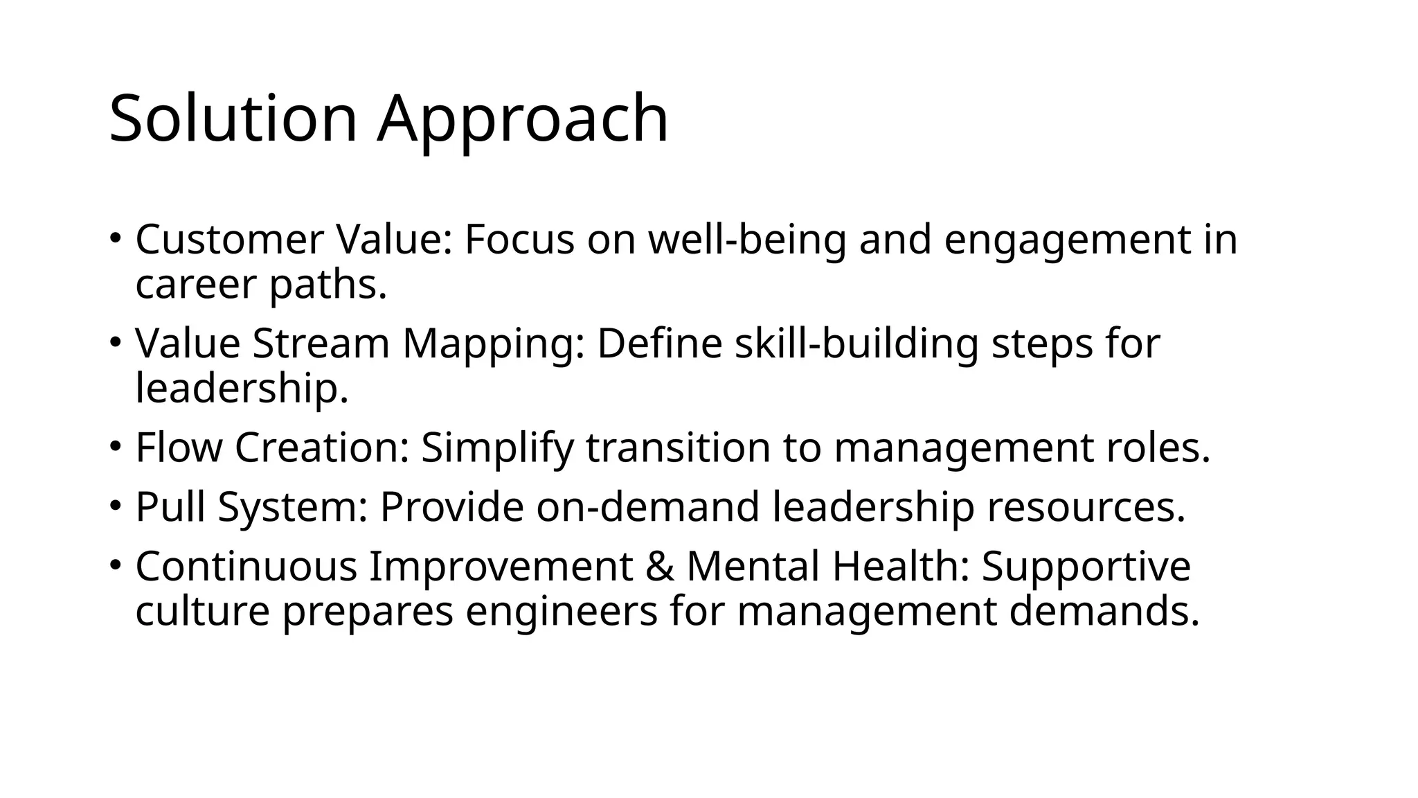 Solution Approach
• Customer Value: Focus on well-being and engagement in
career paths.
• Value Stream Mapping: Define skill-building steps for
leadership.
• Flow Creation: Simplify transition to management roles.
• Pull System: Provide on-demand leadership resources.
• Continuous Improvement & Mental Health: Supportive
culture prepares engineers for management demands.
 