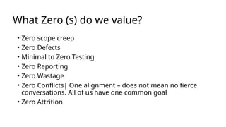 What Zero (s) do we value?
• Zero scope creep
• Zero Defects
• Minimal to Zero Testing
• Zero Reporting
• Zero Wastage
• Zero Conflicts| One alignment – does not mean no fierce
conversations. All of us have one common goal
• Zero Attrition
 