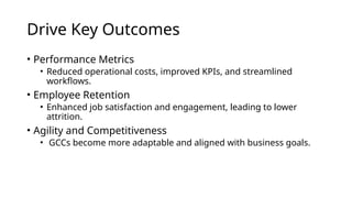 Drive Key Outcomes
• Performance Metrics
• Reduced operational costs, improved KPIs, and streamlined
workflows.
• Employee Retention
• Enhanced job satisfaction and engagement, leading to lower
attrition.
• Agility and Competitiveness
• GCCs become more adaptable and aligned with business goals.
 