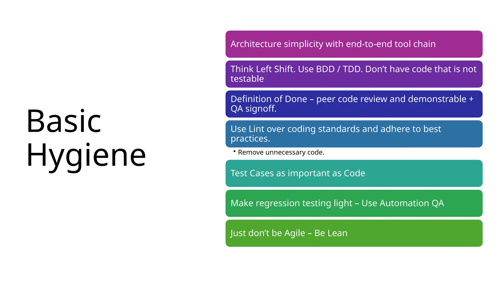 Basic
Hygiene
Architecture simplicity with end-to-end tool chain
Think Left Shift. Use BDD / TDD. Don’t have code that is not
testable
Definition of Done – peer code review and demonstrable +
QA signoff.
Use Lint over coding standards and adhere to best
practices.
• Remove unnecessary code.
Test Cases as important as Code
Make regression testing light – Use Automation QA
Just don’t be Agile – Be Lean
 