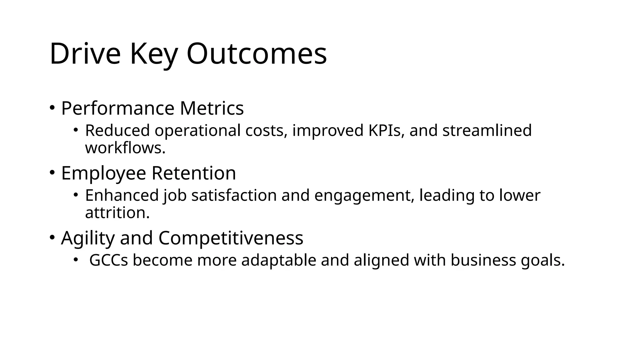 Drive Key Outcomes
• Performance Metrics
• Reduced operational costs, improved KPIs, and streamlined
workflows.
• Employee Retention
• Enhanced job satisfaction and engagement, leading to lower
attrition.
• Agility and Competitiveness
• GCCs become more adaptable and aligned with business goals.
 
