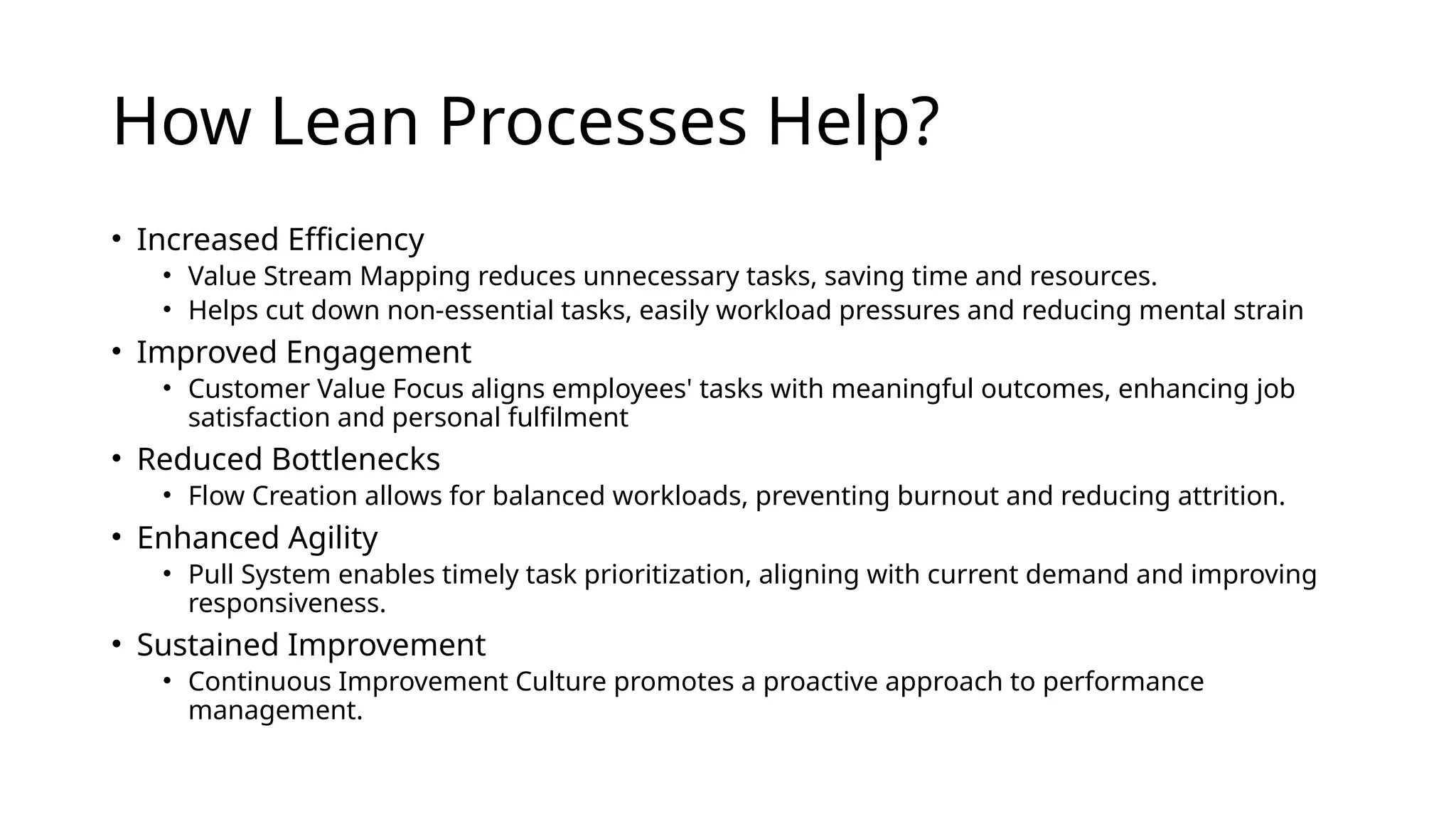 How Lean Processes Help?
• Increased Efficiency
• Value Stream Mapping reduces unnecessary tasks, saving time and resources.
• Helps cut down non-essential tasks, easily workload pressures and reducing mental strain
• Improved Engagement
• Customer Value Focus aligns employees' tasks with meaningful outcomes, enhancing job
satisfaction and personal fulfilment
• Reduced Bottlenecks
• Flow Creation allows for balanced workloads, preventing burnout and reducing attrition.
• Enhanced Agility
• Pull System enables timely task prioritization, aligning with current demand and improving
responsiveness.
• Sustained Improvement
• Continuous Improvement Culture promotes a proactive approach to performance
management.
 