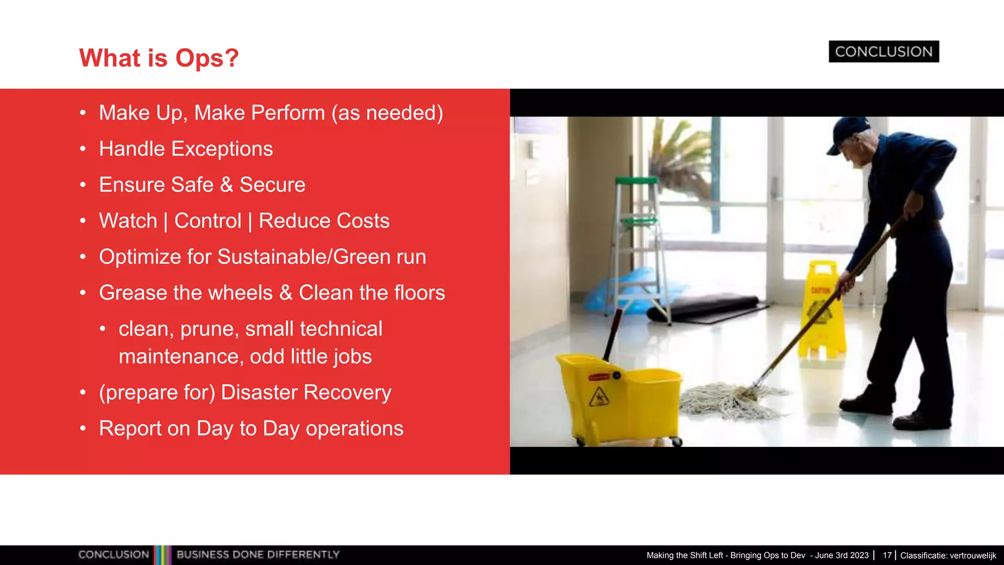 Classificatie: vertrouwelijk
What is Ops?
• Make Up, Make Perform (as needed)
• Handle Exceptions
• Ensure Safe & Secure
• Watch | Control | Reduce Costs
• Optimize for Sustainable/Green run
• Grease the wheels & Clean the floors
• clean, prune, small technical
maintenance, odd little jobs
• (prepare for) Disaster Recovery
• Report on Day to Day operations
Making the Shift Left - Bringing Ops to Dev - June 3rd 2023 17
 