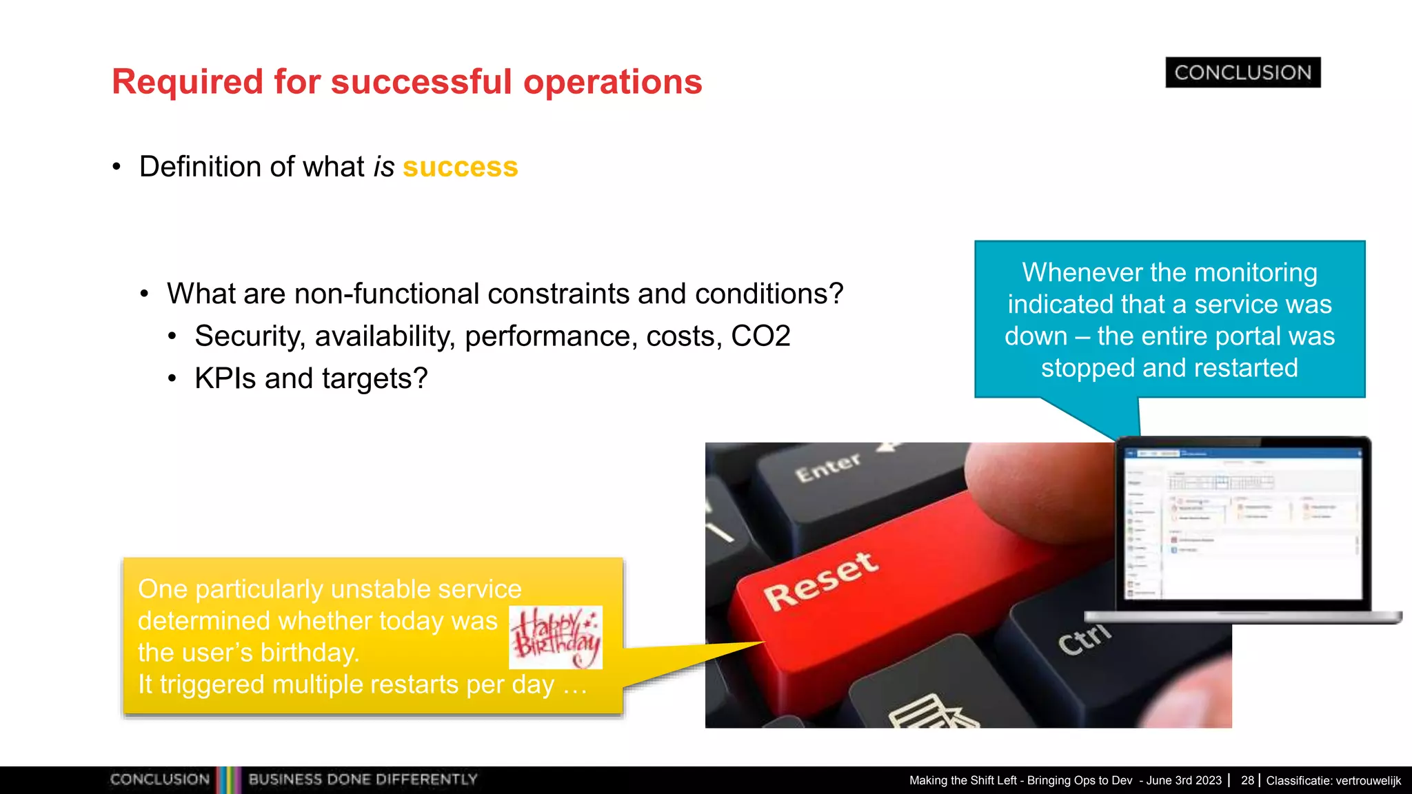 Classificatie: vertrouwelijk
Required for successful operations
• Definition of what is success
• What are non-functional constraints and conditions?
• Security, availability, performance, costs, CO2
• KPIs and targets?
Making the Shift Left - Bringing Ops to Dev - June 3rd 2023 28
Whenever the monitoring
indicated that a service was
down – the entire portal was
stopped and restarted
One particularly unstable service
determined whether today was
the user’s birthday.
It triggered multiple restarts per day …
 
