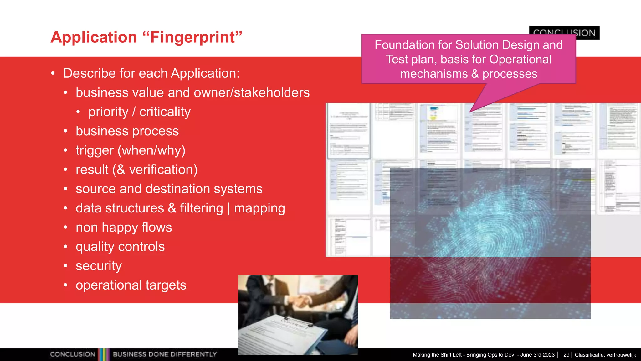 Classificatie: vertrouwelijk
Application “Fingerprint”
• Describe for each Application:
• business value and owner/stakeholders
• priority / criticality
• business process
• trigger (when/why)
• result (& verification)
• source and destination systems
• data structures & filtering | mapping
• non happy flows
• quality controls
• security
• operational targets
Making the Shift Left - Bringing Ops to Dev - June 3rd 2023 29
Foundation for Solution Design and
Test plan, basis for Operational
mechanisms & processes
 