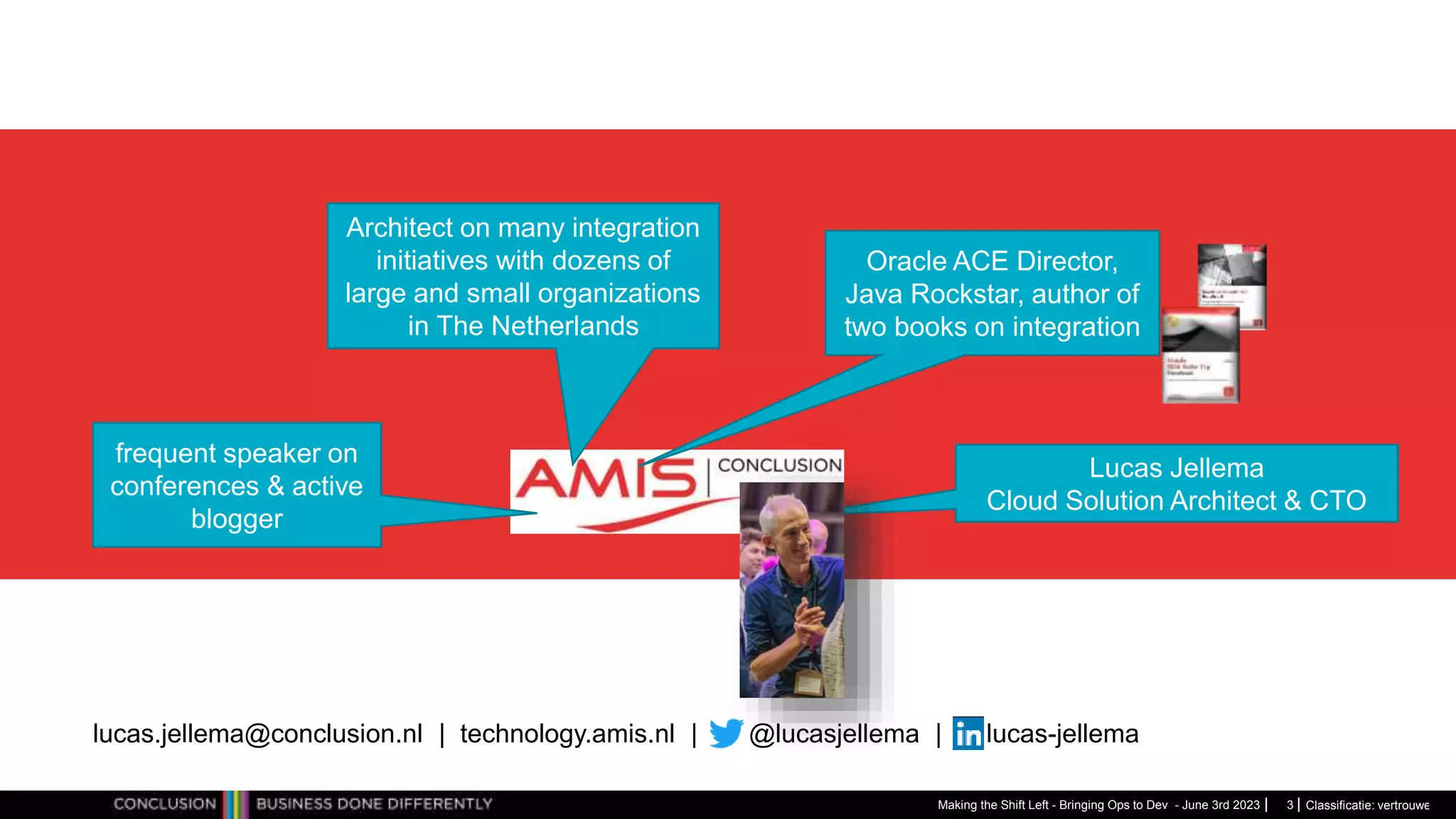 Classificatie: vertrouwelijk
Making the Shift Left - Bringing Ops to Dev - June 3rd 2023
Architect on many integration
initiatives with dozens of
large and small organizations
in The Netherlands
Oracle ACE Director,
Java Rockstar, author of
two books on integration
frequent speaker on
conferences & active
blogger
Lucas Jellema
Cloud Solution Architect & CTO
lucas.jellema@conclusion.nl | technology.amis.nl | @lucasjellema | lucas-jellema
3
 