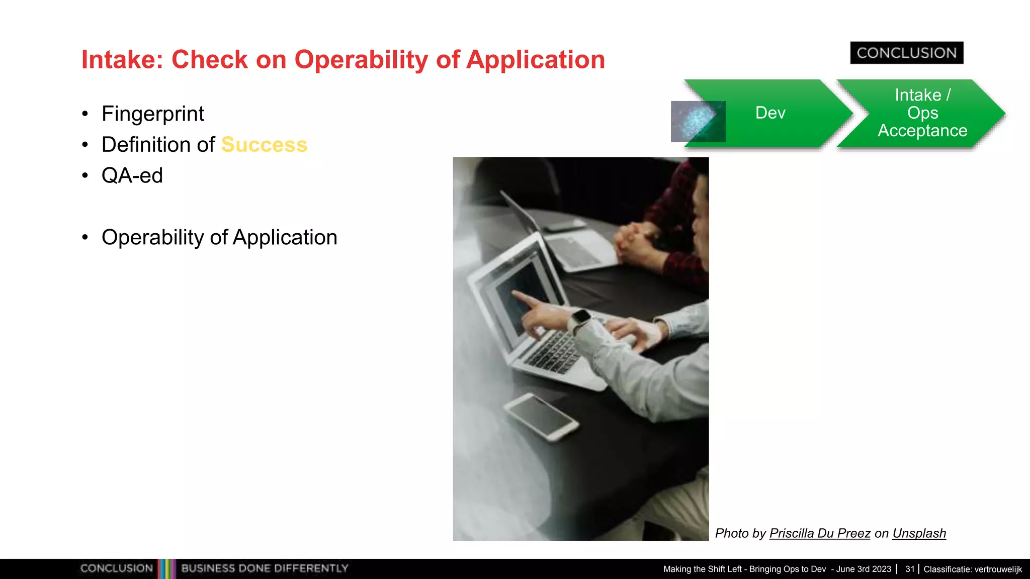 Classificatie: vertrouwelijk
Intake: Check on Operability of Application
• Fingerprint
• Definition of Success
• QA-ed
• Operability of Application
Making the Shift Left - Bringing Ops to Dev - June 3rd 2023 31
Dev
Intake /
Ops
Acceptance
Photo by Priscilla Du Preez on Unsplash
 