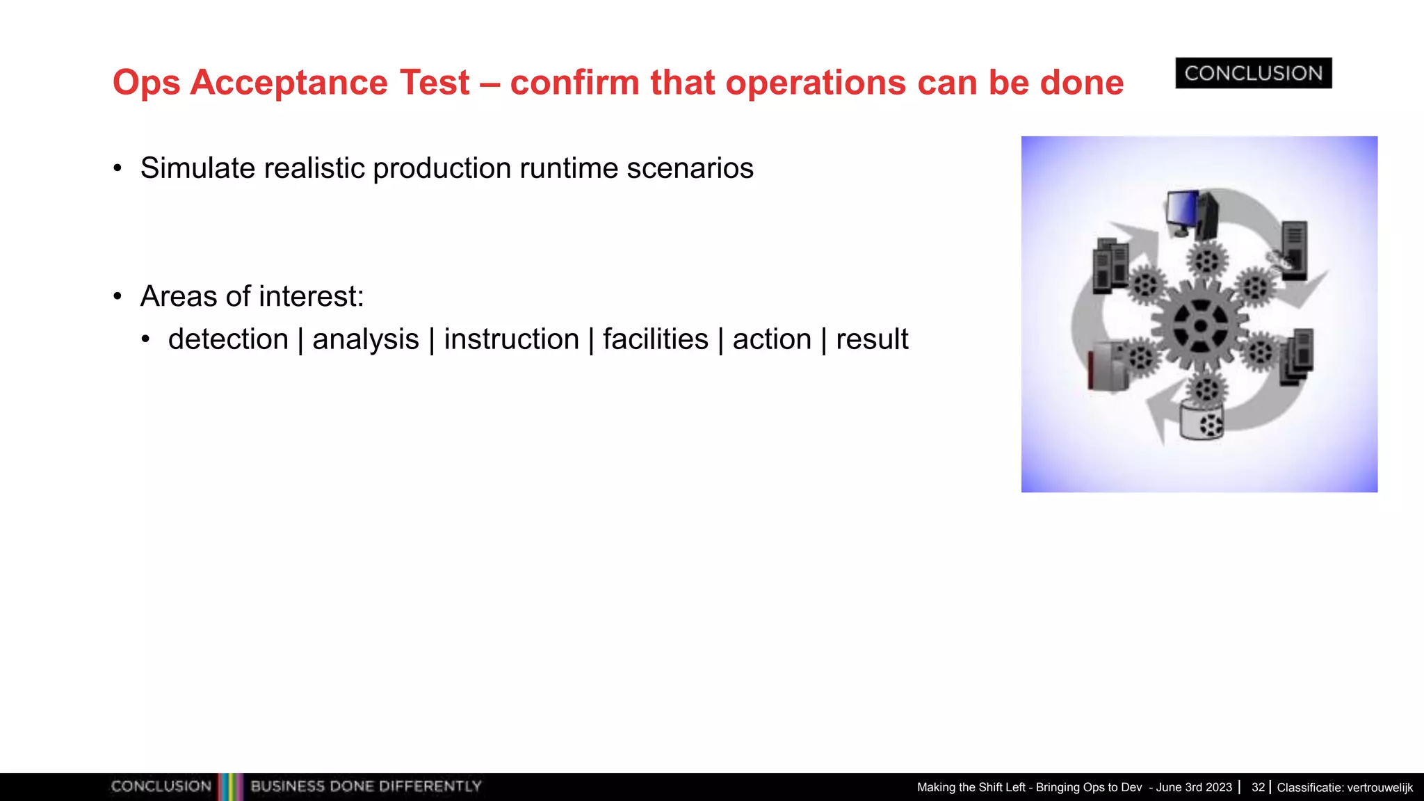 Classificatie: vertrouwelijk
Ops Acceptance Test – confirm that operations can be done
• Simulate realistic production runtime scenarios
• Areas of interest:
• detection | analysis | instruction | facilities | action | result
Making the Shift Left - Bringing Ops to Dev - June 3rd 2023 32
 
