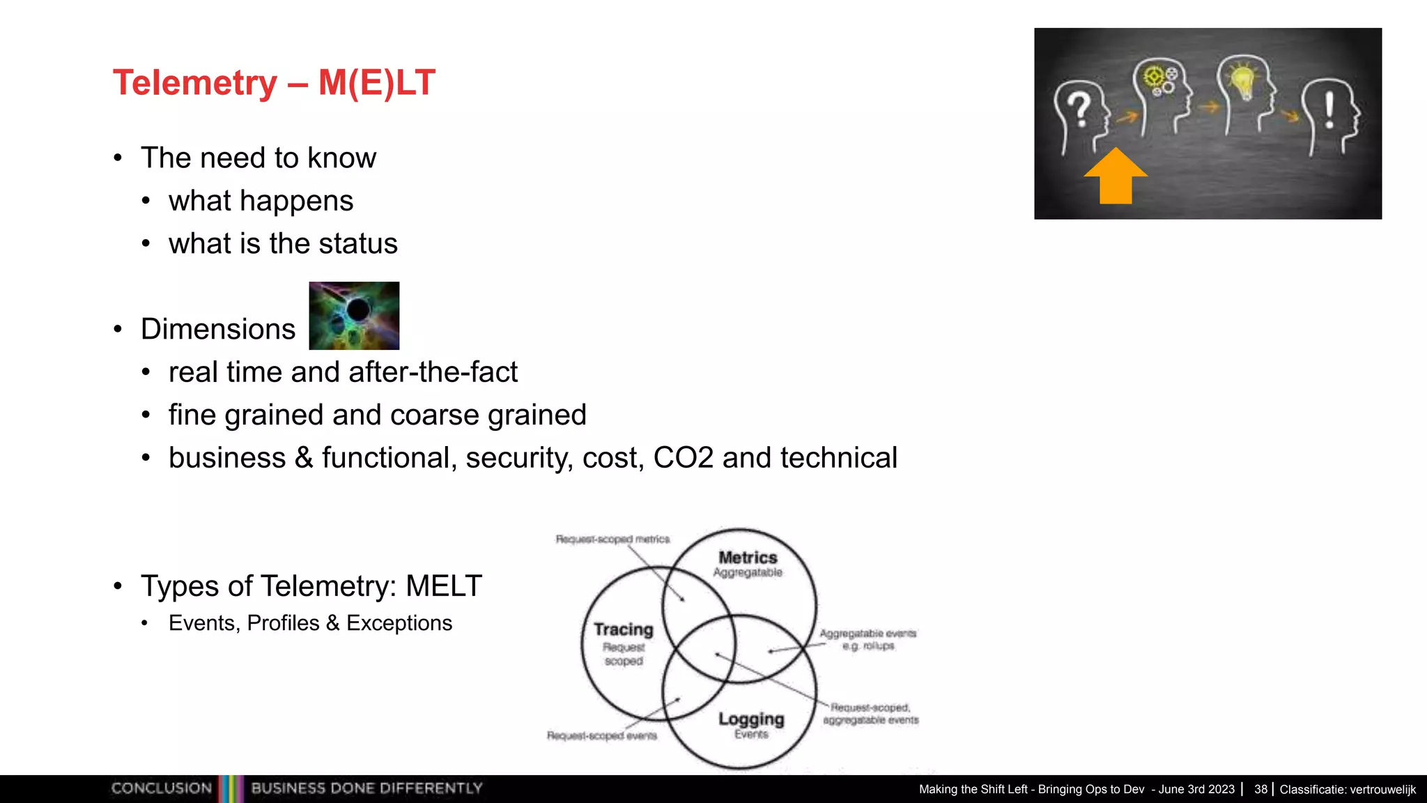 Classificatie: vertrouwelijk
Telemetry – M(E)LT
• The need to know
• what happens
• what is the status
• Dimensions
• real time and after-the-fact
• fine grained and coarse grained
• business & functional, security, cost, CO2 and technical
• Types of Telemetry: MELT
• Events, Profiles & Exceptions
Making the Shift Left - Bringing Ops to Dev - June 3rd 2023 38
 