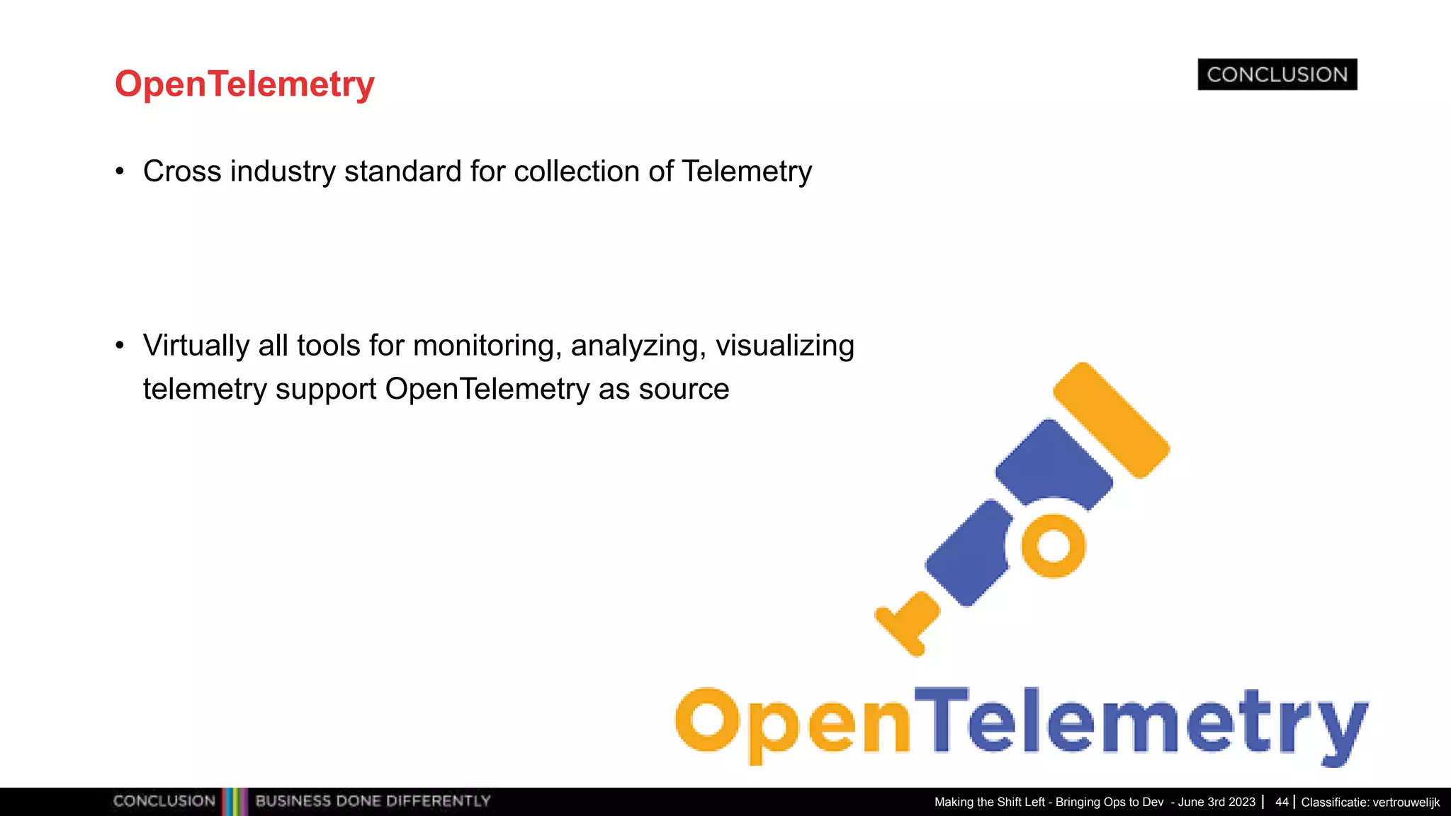 Classificatie: vertrouwelijk
OpenTelemetry
• Cross industry standard for collection of Telemetry
• Virtually all tools for monitoring, analyzing, visualizing
telemetry support OpenTelemetry as source
Making the Shift Left - Bringing Ops to Dev - June 3rd 2023 44
 