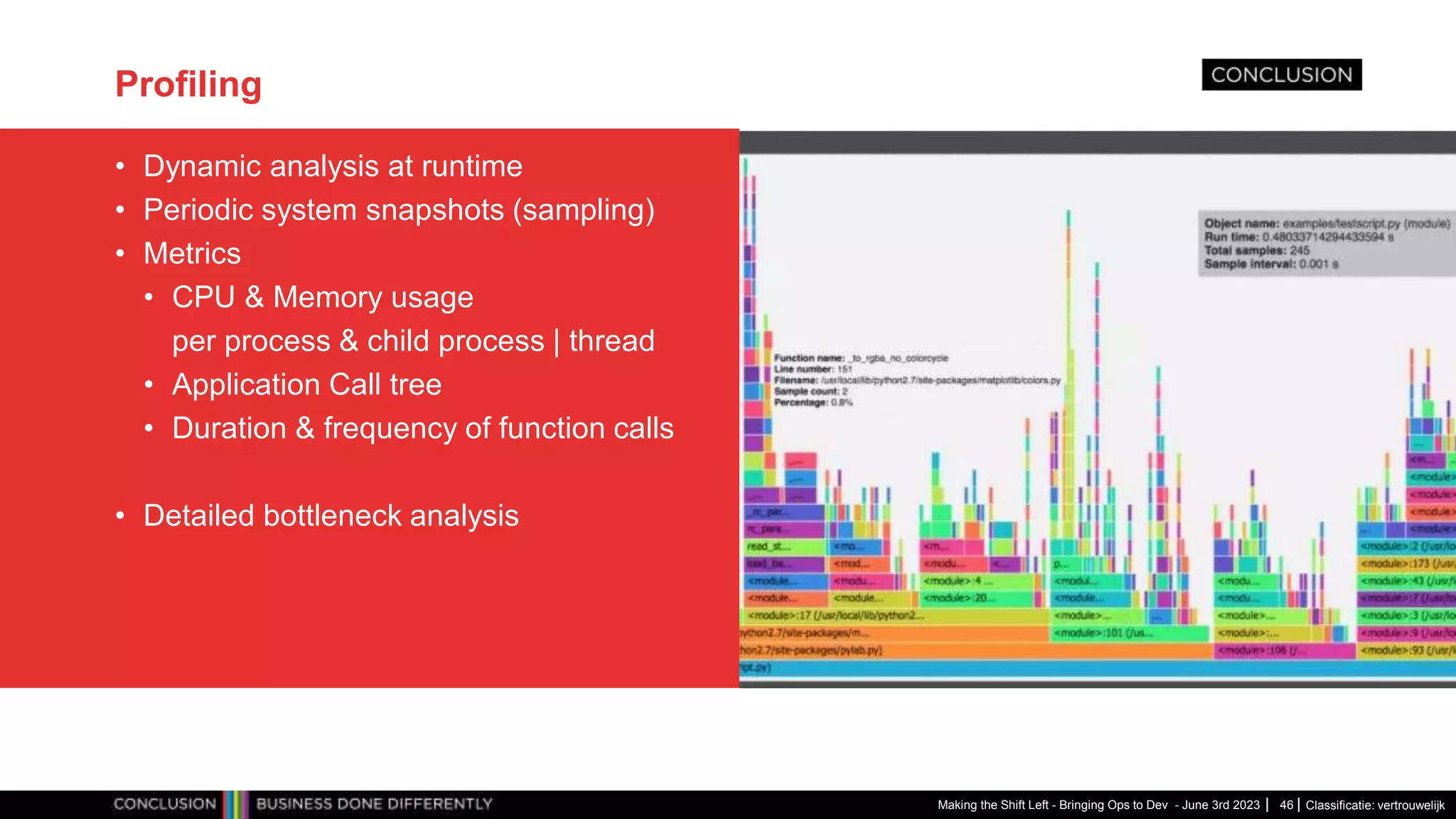 Classificatie: vertrouwelijk
Profiling
• Dynamic analysis at runtime
• Periodic system snapshots (sampling)
• Metrics
• CPU & Memory usage
per process & child process | thread
• Application Call tree
• Duration & frequency of function calls
• Detailed bottleneck analysis
Making the Shift Left - Bringing Ops to Dev - June 3rd 2023 46
 