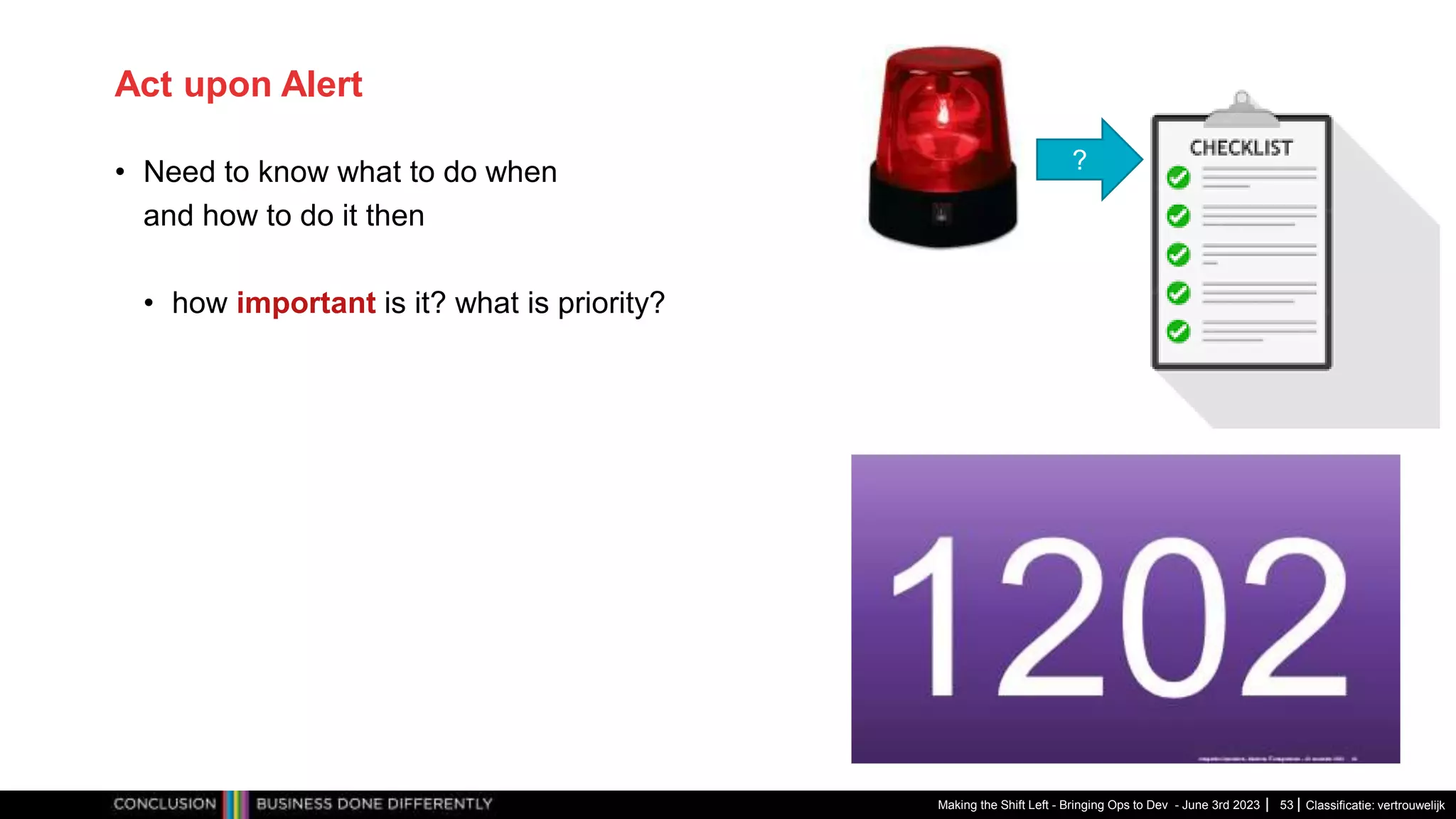 Classificatie: vertrouwelijk
Act upon Alert
• Need to know what to do when
and how to do it then
• how important is it? what is priority?
Making the Shift Left - Bringing Ops to Dev - June 3rd 2023 53
?
 
