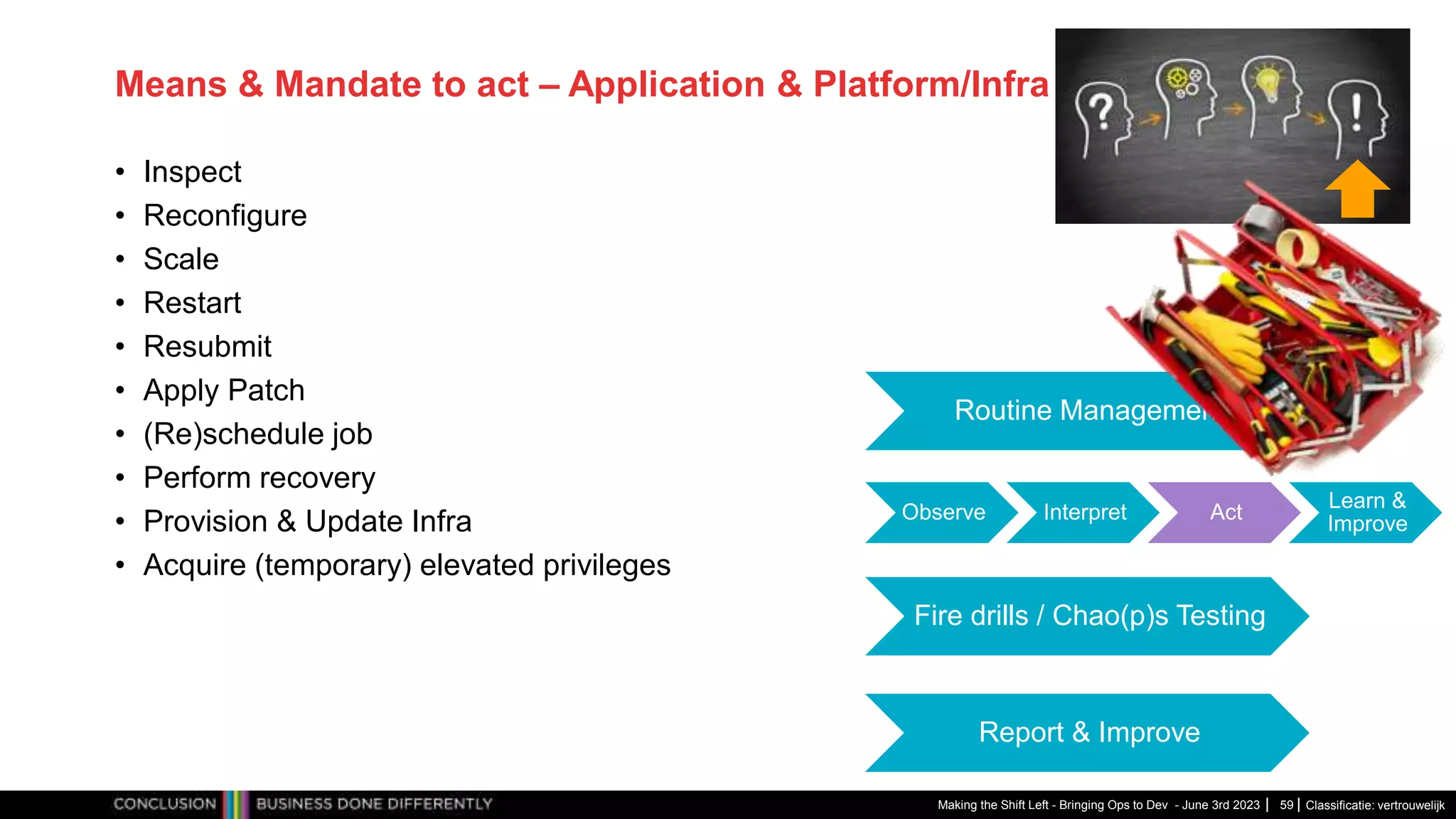 Classificatie: vertrouwelijk
Means & Mandate to act – Application & Platform/Infra
• Inspect
• Reconfigure
• Scale
• Restart
• Resubmit
• Apply Patch
• (Re)schedule job
• Perform recovery
• Provision & Update Infra
• Acquire (temporary) elevated privileges
Making the Shift Left - Bringing Ops to Dev - June 3rd 2023 59
Observe Interpret Act
Learn &
Improve
Routine Management
Fire drills / Chao(p)s Testing
Report & Improve
 